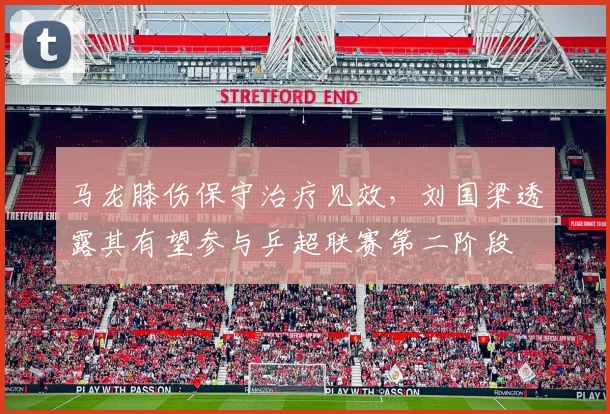 马龙膝伤保守治疗见效，刘国梁透露其有望参与乒超联赛第二阶段