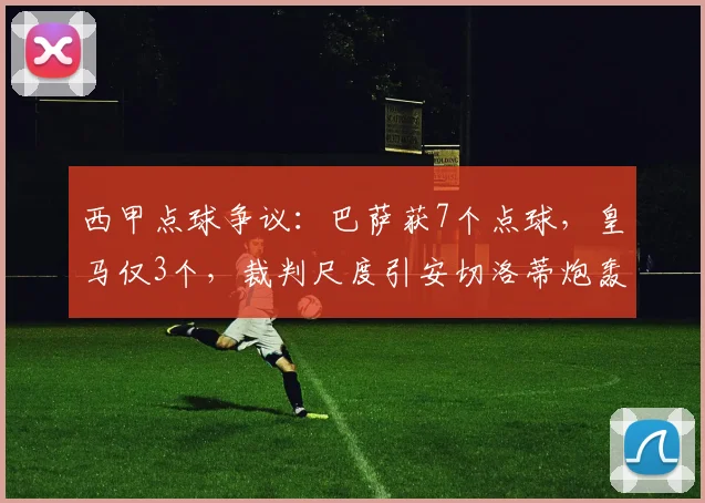 西甲点球争议：巴萨获7个点球，皇马仅3个，裁判尺度引安切洛蒂炮轰