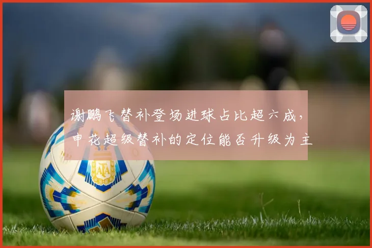 谢鹏飞替补登场进球占比超六成,申花超级替补的定位能否升级为主角?