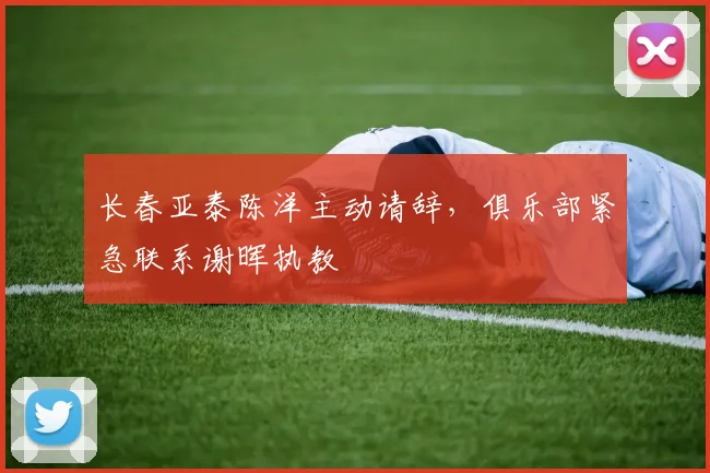 长春亚泰陈洋主动请辞，俱乐部紧急联系谢晖执教
