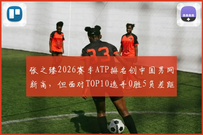 张之臻2026赛季ATP排名创中国男网新高，但面对TOP10选手0胜5负差距明显