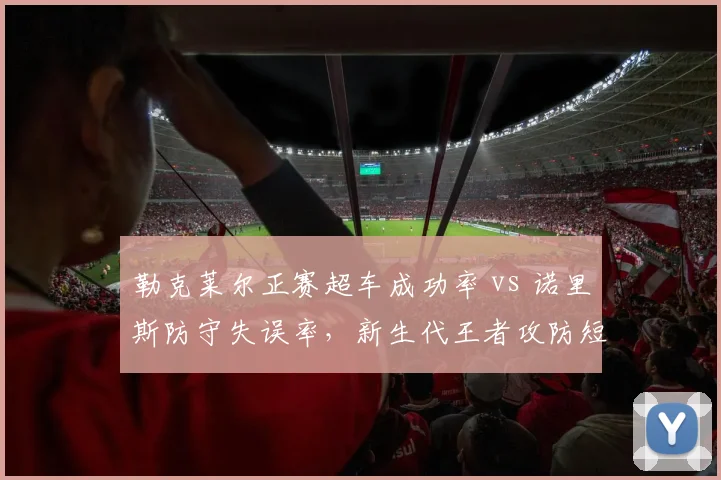 勒克莱尔正赛超车成功率 vs 诺里斯防守失误率，新生代王者攻防短板分析