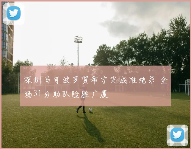深圳马可波罗贺希宁完成准绝杀 全场31分助队险胜广厦