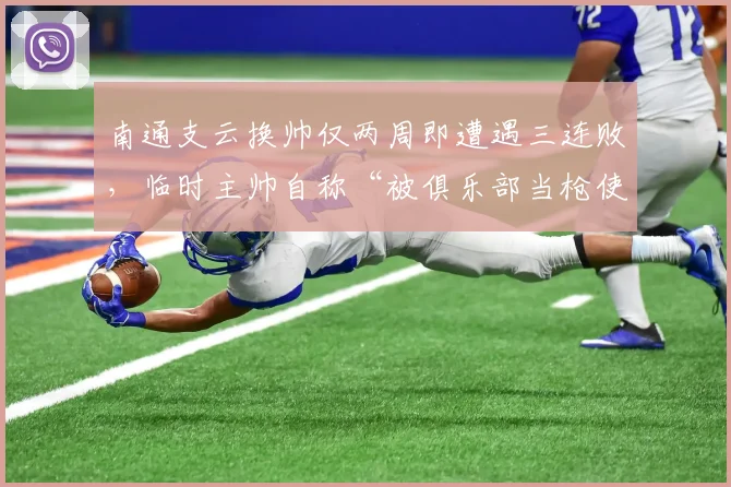 南通支云换帅仅两周即遭遇三连败，临时主帅自称“被俱乐部当枪使”