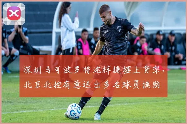 深圳马可波罗将沈梓捷摆上货架，北京北控有意送出多名球员换购
