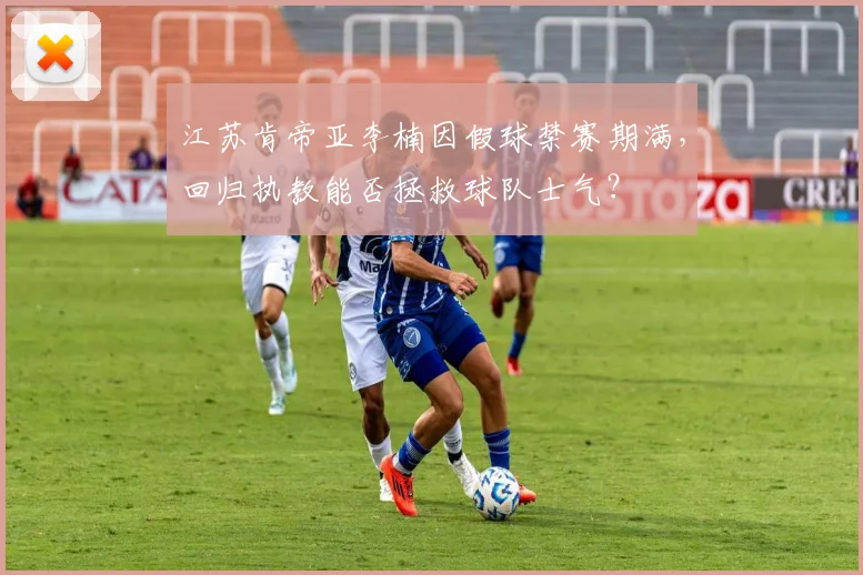 江苏肯帝亚李楠因假球禁赛期满，回归执教能否拯救球队士气？