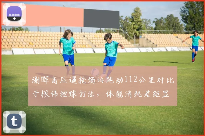 谢晖高压逼抢场均跑动112公里对比于根伟控球打法，体能消耗差距显著
